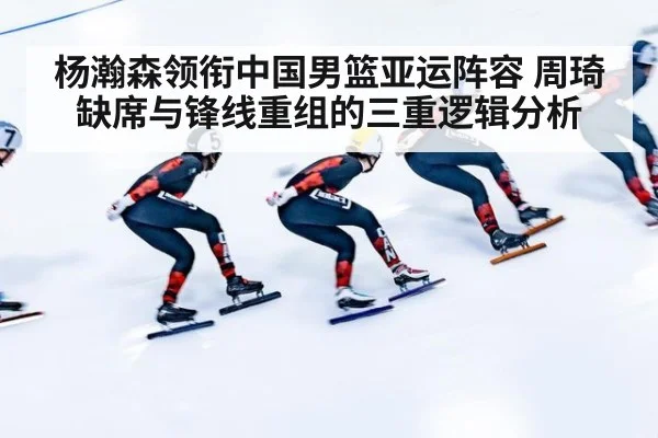 杨瀚森领衔中国男篮亚运阵容 周琦缺席与锋线重组的三重逻辑分析