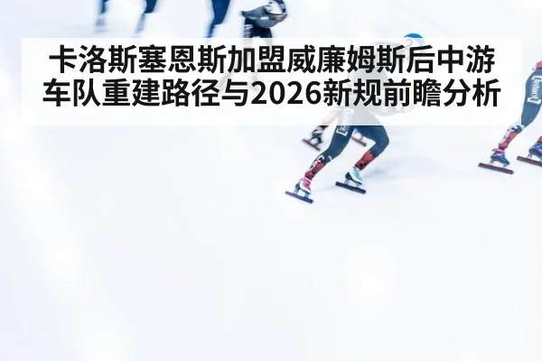 卡洛斯塞恩斯加盟威廉姆斯后中游车队重建路径与2026新规前瞻分析