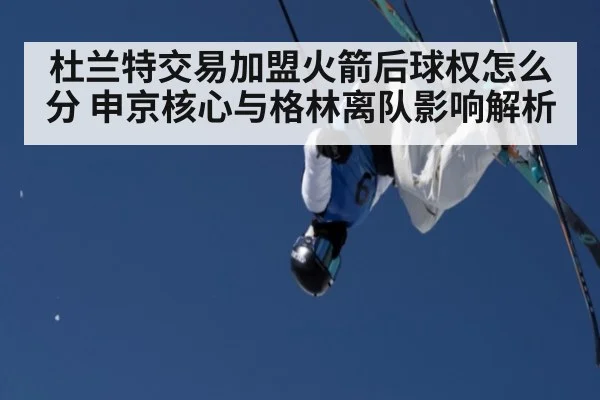 杜兰特交易加盟火箭后球权怎么分 申京核心与格林离队影响解析